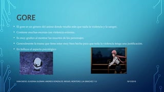 GORE
• El gore es un género del anime donde resalta más que nada la violencia y la sangre.
• Contiene muchas escenas con violencia extrema.
• Es muy grafico al mostrar las muertes de los personajes.
• Generalmente la trama que tiene estar muy bien hecha para que toda la violencia tenga una justificación.
• En Influye el aspecto psicológico.
16/12/2016IVAN DIEGO, EUGENIA GUZMAN, ANDRES GONZALES, MIGUEL MONTERO, LIA SÁNCHEZ 1.G
 