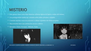 MISTERIO
• Este género tiene como base historias urbanas típicas de Japón o mitos del mismo.
• Los protagonistas suelen ser variados entre niños, jóvenes y adultos.
• Consiste muchas veces en exorcizar o calmar espíritus con almas en pena.
• Mayormente tiene una animación oscura o tétrica .
• Ejemplos: Ghost, Sweeper, Mikami, Nube
16/12/2016IVAN DIEGO, EUGENIA GUZMAN, ANDRES GONZALES, MIGUEL MONTERO, LIA SÁNCHEZ 1.G
 