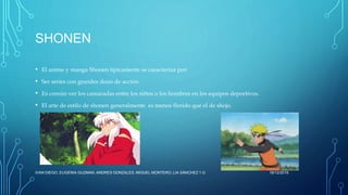 SHONEN
• El anime y manga Shonen típicamente se caracteriza por:
• Ser series con grandes dosis de acción.
• Es común ver los camaradas entre los niños o los hombres en los equipos deportivos.
• El arte de estilo de shonen generalmente es menos florido que el de shojo.
16/12/2016IVAN DIEGO, EUGENIA GUZMAN, ANDRES GONZALES, MIGUEL MONTERO, LIA SÁNCHEZ 1.G
 
