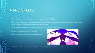 MAHO SHOJO
• Mahō Shōjo, conocido también como Magical Girl (Niña Mágica).
• Es un género de anime y manga que tiene como tema principal niñas o chicas que tienen algún objeto
mágico o algún poder especial y debe proteger algo.
• Por lo regular en la trama se le suele complicar su vida escolar y social.
• Tienen un toque de amor y comedia.
• Ejemplos: Sailor Moon, Sakura Card Captors.
16/12/2016IVAN DIEGO, EUGENIA GUZMAN, ANDRES GONZALES, MIGUEL MONTERO, LIA SÁNCHEZ 1.G
 