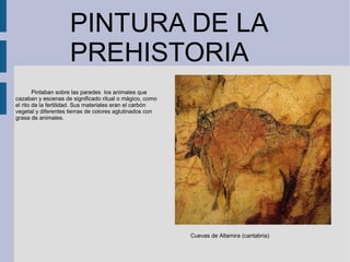 PINTURA DE LA
PREHISTORIA
Cuevas de Altamira (cantabria)
Pintaban sobre las paredes los animales que
cazaban y escenas de significado ritual o mágico, como
el rito de la fertilidad. Sus materiales eran el carbón
vegetal y diferentes tierras de colores aglutinados con
grasa de animales.
 