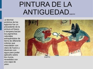 PINTURA DE LA
ANTIGUEDAD(egipcia)
EGIPTO
La técnica
pictórica de los
egipcios fue un
precedente de la
pintura al fresco
o tempera,hacían
los pigmentos
naturales
extrayéndolos de
tierra de diferente
colores que
mezclaban con
clara de huevo y
disolvían con
agua para poder
aplicarlo sobre
los muros,
revestidos con
una capa de
yeso.
 