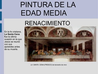 PINTURA DE LA
EDAD MEDIA
RENACIMIENTO
LA SANTA CENA (FRESCO) de leonardo da vinci
En la fe cristiana,
La Santa Cena
fue la última
ocasión en la que
Jesús se reunió
con sus
apóstoles antes
de su muerte.
 