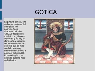 GOTICA
La pintura gótica , una
de las expresiones del
arte gótico no
apareció hasta
alrededor del año
1200.La tradición de
románico al gótico es
imprecisa y no hay un
claro corte,y podemos
ver los comienzos de
un estilo que es más
sombrío ,oscuro y
emotivo en el previo, a
principio del siglo XII.
El periodo gótico se
estendio durante más
de 200 años.
 