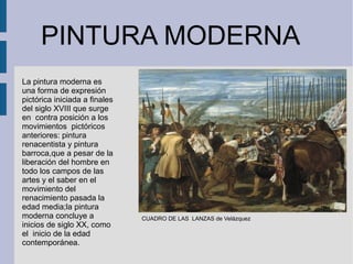 PINTURA MODERNA
CUADRO DE LAS LANZAS de Velázquez
La pintura moderna es
una forma de expresión
pictórica iniciada a finales
del siglo XVIII que surge
en contra posición a los
movimientos pictóricos
anteriores: pintura
renacentista y pintura
barroca,que a pesar de la
liberación del hombre en
todo los campos de las
artes y el saber en el
movimiento del
renacimiento pasada la
edad media;la pintura
moderna concluye a
inicios de siglo XX, como
el inicio de la edad
contemporánea.
 