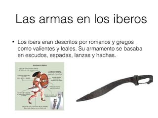 Las armas en los iberos
• Los ibers eran descritos por romanos y gregos
como valientes y leales. Su armamento se basaba
en escudos, espadas, lanzas y hachas.
 