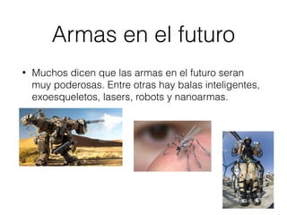 Armas en el futuro
• Muchos dicen que las armas en el futuro seran
muy poderosas. Entre otras hay balas inteligentes,
exoesqueletos, lasers, robots y nanoarmas.
 