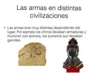 Las armas en distintas
civilizaciones
• Las armas eran muy distintas dependiendo del
lugar. Por ejemplo los chinos llevaban armaduras y
municion con polvora, los sumerios aun llevaban
garrotes.
 