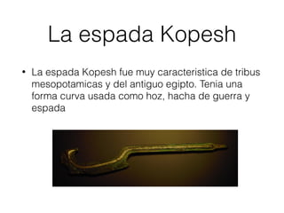 La espada Kopesh
• La espada Kopesh fue muy caracteristica de tribus
mesopotamicas y del antiguo egipto. Tenia una
forma curva usada como hoz, hacha de guerra y
espada
 
