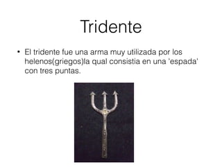 Tridente
• El tridente fue una arma muy utilizada por los
helenos(griegos)la qual consistia en una 'espada'
con tres puntas.
 