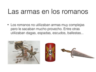 Las armas en los romanos
• Los romanos no utilizaban armas muy complejas
pero le sacaban mucho provecho. Entre otras
utilizaban dagas, espadas, escudos, ballestas...
 