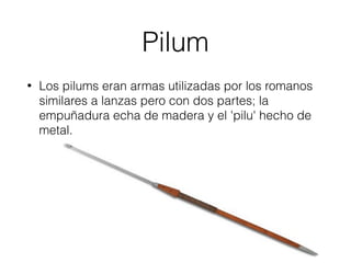 Pilum
• Los pilums eran armas utilizadas por los romanos
similares a lanzas pero con dos partes; la
empuñadura echa de madera y el 'pilu' hecho de
metal.
 