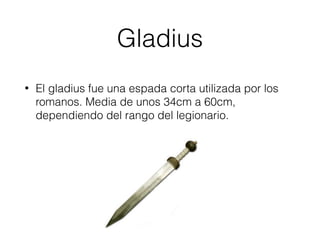 Gladius
• El gladius fue una espada corta utilizada por los
romanos. Media de unos 34cm a 60cm,
dependiendo del rango del legionario.
 