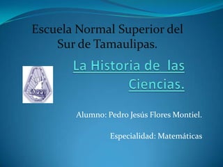 Escuela Normal Superior del Sur de Tamaulipas. La Historia de  las Ciencias. Alumno: Pedro Jesús Flores Montiel. Especialidad: Matemáticas  
