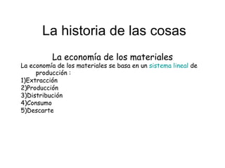 La historia de las cosas La economía de los materiales La economía de los materiales se basa en un  sistema lineal  de producción : 1)Extracción 2)Producción 3)Distribución 4)Consumo 5)Descarte 