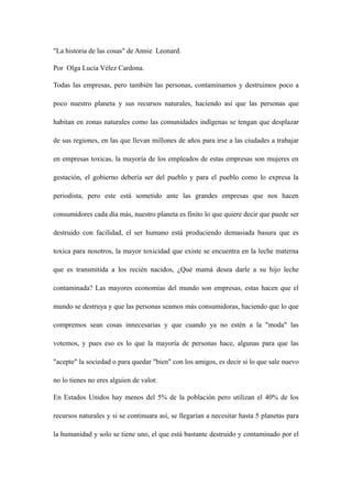 "La historia de las cosas" de Annie Leonard. 
Por Olga Lucía Vélez Cardona. 
Todas las empresas, pero también las personas, contaminamos y destruimos poco a 
poco nuestro planeta y sus recursos naturales, haciendo así que las personas que 
habitan en zonas naturales como las comunidades indígenas se tengan que desplazar 
de sus regiones, en las que llevan millones de años para irse a las ciudades a trabajar 
en empresas toxicas, la mayoría de los empleados de estas empresas son mujeres en 
gestación, el gobierno debería ser del pueblo y para el pueblo como lo expresa la 
periodista, pero este está sometido ante las grandes empresas que nos hacen 
consumidores cada día más, nuestro planeta es finito lo que quiere decir que puede ser 
destruido con facilidad, el ser humano está produciendo demasiada basura que es 
toxica para nosotros, la mayor toxicidad que existe se encuentra en la leche materna 
que es transmitida a los recién nacidos, ¿Qué mamá desea darle a su hijo leche 
contaminada? Las mayores economías del mundo son empresas, estas hacen que el 
mundo se destruya y que las personas seamos más consumidoras, haciendo que lo que 
compremos sean cosas innecesarias y que cuando ya no estén a la "moda" las 
votemos, y pues eso es lo que la mayoría de personas hace, algunas para que las 
"acepte" la sociedad o para quedar "bien" con los amigos, es decir si lo que sale nuevo 
no lo tienes no eres alguien de valor. 
En Estados Unidos hay menos del 5% de la población pero utilizan el 40% de los 
recursos naturales y si se continuara así, se llegarían a necesitar hasta 5 planetas para 
la humanidad y solo se tiene uno, el que está bastante destruido y contaminado por el 
 