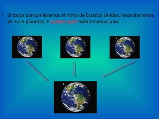 • Si todos consumiéramos al ritmo de Estados Unidos, necesitaríamos
  de 3 a 5 planetas. Y ¿saben qué? Sólo tenemos uno.
 