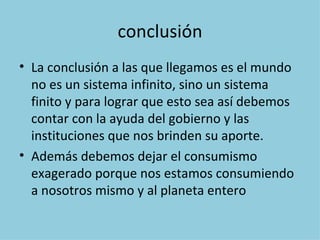 conclusión
• La conclusión a las que llegamos es el mundo
  no es un sistema infinito, sino un sistema
  finito y para lograr que esto sea así debemos
  contar con la ayuda del gobierno y las
  instituciones que nos brinden su aporte.
• Además debemos dejar el consumismo
  exagerado porque nos estamos consumiendo
  a nosotros mismo y al planeta entero
 