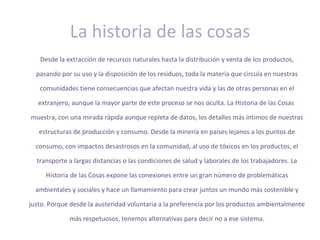 La historia de las cosas
   Desde la extracción de recursos naturales hasta la distribución y venta de los productos,

  pasando por su uso y la disposición de los residuos, toda la materia que circula en nuestras

   comunidades tiene consecuencias que afectan nuestra vida y las de otras personas en el

   extranjero, aunque la mayor parte de este proceso se nos oculta. La Historia de las Cosas

muestra, con una mirada rápida aunque repleta de datos, los detalles más íntimos de nuestras

   estructuras de producción y consumo. Desde la minería en países lejanos a los puntos de

  consumo, con impactos desastrosos en la comunidad, al uso de tóxicos en los productos, el

  transporte a largas distancias o las condiciones de salud y laborales de los trabajadores. La

     Historia de las Cosas expone las conexiones entre un gran número de problemáticas

  ambientales y sociales y hace un llamamiento para crear juntos un mundo más sostenible y

justo. Porque desde la austeridad voluntaria a la preferencia por los productos ambientalmente

             más respetuosos, tenemos alternativas para decir no a ese sistema.
 
