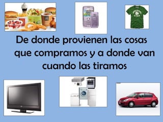 De donde provienen las cosas
que compramos y a donde van
      cuando las tiramos
 