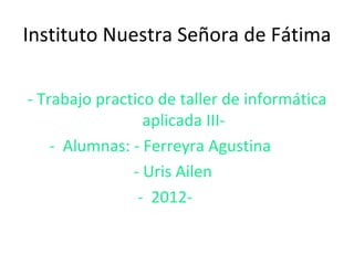Instituto Nuestra Señora de Fátima

- Trabajo practico de taller de informática
                 aplicada III-
    - Alumnas: - Ferreyra Agustina
               - Uris Ailen
                - 2012-
 