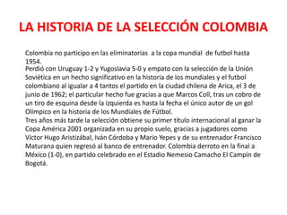 LA HISTORIA DE LA SELECCIÓN COLOMBIA
Colombia no participo en las eliminatorias a la copa mundial de futbol hasta
1954.
Perdió con Uruguay 1-2 y Yugoslavia 5-0 y empato con la selección de la Unión
Soviética en un hecho significativo en la historia de los mundiales y el futbol
colombiano al igualar a 4 tantos el partido en la ciudad chilena de Arica, el 3 de
junio de 1962; el particular hecho fue gracias a que Marcos Coll, tras un cobro de
un tiro de esquina desde la izquierda es hasta la fecha el único autor de un gol
Olímpico en la historia de los Mundiales de Fútbol.
Tres años más tarde la selección obtiene su primer título internacional al ganar la
Copa América 2001 organizada en su propio suelo, gracias a jugadores como
Víctor Hugo Aristizábal, Iván Córdoba y Mario Yepes y de su entrenador Francisco
Maturana quien regresó al banco de entrenador. Colombia derroto en la final a
México (1-0), en partido celebrado en el Estadio Nemesio Camacho El Campín de
Bogotá.
 
