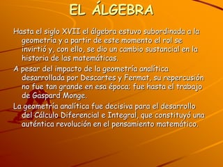 EL ÁLGEBRAHasta el siglo XVII el álgebra estuvo subordinada a la geometría y a partir de este momento el rol se invirtió y, con ello, se dio un cambio sustancial en la historia de las matemáticas.A pesar del impacto de la geometría analítica desarrollada por Descartes y Fermat, su repercusión no fue tan grande en esa época; fue hasta el trabajo de Gaspard Monge.La geometría analítica fue decisiva para el desarrollo del Cálculo Diferencial e Integral, que constituyó una auténtica revolución en el pensamiento matemático.