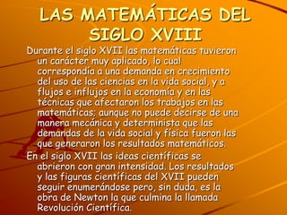 LAS MATEMÁTICAS DEL SIGLO XVIIIDurante el siglo XVII las matemáticas tuvieron un carácter muy aplicado, lo cual correspondía a una demanda en crecimiento del uso de las ciencias en la vida social, y a flujos e influjos en la economía y en las técnicas que afectaron los trabajos en las matemáticas; aunque no puede decirse de una manera mecánica y determinista que las demandas de la vida social y física fueron las que generaron los resultados matemáticos.En el siglo XVII las ideas científicas se abrieron con gran intensidad. Los resultados y las figuras científicas del XVII pueden seguir enumerándose pero, sin duda, es la obra de Newton la que culmina la llamada Revolución Científica.