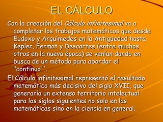 EL CÁLCULO Con la creación del Cálculo infinitesimal va a completar los trabajos matemáticos que desde Eudoxo y Arquímedes en la Antigüedad hasta Kepler, Fermat y Descartes (entre muchos otros en la nueva época) se venían dando en busca de un método para abordar el "continuo''. El Cálculo infinitesimal representó el resultado matemático más decisivo del siglo XVII, que generaría un extenso territorio intelectual para los siglos siguientes no solo en las matemáticas sino en la ciencia en general.