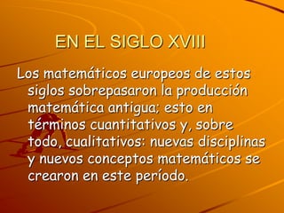 EN EL SIGLO XVIIILos matemáticos europeos de estos siglos sobrepasaron la producción matemática antigua; esto en términos cuantitativos y, sobre todo, cualitativos: nuevas disciplinas y nuevos conceptos matemáticos se crearon en este período.