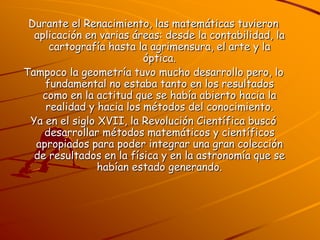 Durante el Renacimiento, las matemáticas tuvieron aplicación en varias áreas: desde la contabilidad, la cartografía hasta la agrimensura, el arte y la óptica.Tampoco la geometría tuvo mucho desarrollo pero, lo fundamental no estaba tanto en los resultados como en la actitud que se había abierto hacia la realidad y hacia los métodos del conocimiento.Ya en el siglo XVII, la Revolución Científica buscó desarrollar métodos matemáticos y científicos apropiados para poder integrar una gran colección de resultados en la física y en la astronomía que se habían estado generando.