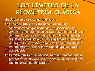 LOS LIMITES DE LA GEOMETRÍA CLÁSICASe debieron a dos características:Los griegos antiguos establecieron que las construcciones geométricas y la geometría en general tenían que hacerse con base en la regla y el compás, lo cual restringía extraordinariamente los resultados geométricos. La geometría era estática, las figuras que se dibujaban eran producto de los procedimientos con regla y compás que se habían establecido.Las limitaciones en el álgebra, también, hacían que la geometría no tuviera una interrelación que pudiera potenciar sus posibilidades.