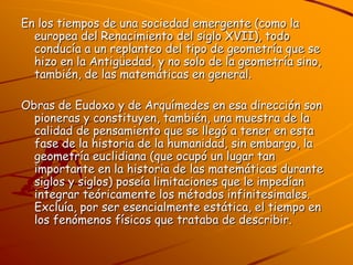 En los tiempos de una sociedad emergente (como la europea del Renacimiento del siglo XVII), todo conducía a un replanteo del tipo de geometría que se hizo en la Antigüedad, y no solo de la geometría sino, también, de las matemáticas en general.Obras de Eudoxo y de Arquímedes en esa dirección son pioneras y constituyen, también, una muestra de la calidad de pensamiento que se llegó a tener en esta fase de la historia de la humanidad, sin embargo, la geometría euclidiana (que ocupó un lugar tan importante en la historia de las matemáticas durante siglos y siglos) poseía limitaciones que le impedían integrar teóricamente los métodos infinitesimales. Excluía, por ser esencialmente estática, el tiempo en los fenómenos físicos que trataba de describir.