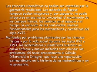 Los procesos cinemáticos no podían ser captados por la geometría tradicional. Los métodos de Pappus tampoco podían integrarse y, por supuesto, no podía integrarse en ese marco conceptual el movimiento de los cuerpos físicos, los cambios en el espacio y el tiempo, la variación de las cantidades: asuntos fundamentales para los matemáticos y científicos del siglo XVII.Motivados por problemas planteados por las ciencias físicas y por la vida social durante los siglos XVI y XVII, los matemáticos y científicos buscaron un nuevo enfoque y nuevos métodos para abordar los problemas; ahí nació precisamente el Cálculo Diferencial e Integral, que tuvo una repercusión extraordinaria en la historia de las matemáticas y en la geometría.