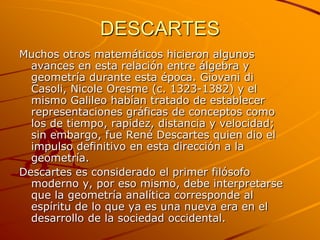DESCARTES Muchos otros matemáticos hicieron algunos avances en esta relación entre álgebra y geometría durante esta época. Giovani di Casoli, Nicole Oresme (c. 1323-1382) y el mismo Galileo habían tratado de establecer representaciones gráficas de conceptos como los de tiempo, rapidez, distancia y velocidad; sin embargo, fue René Descartes quien dio el impulso definitivo en esta dirección a la geometría. Descartes es considerado el primer filósofo moderno y, por eso mismo, debe interpretarse que la geometría analítica corresponde al espíritu de lo que ya es una nueva era en el desarrollo de la sociedad occidental.