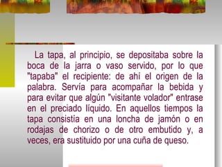 La tapa, al principio, se depositaba sobre la boca de la jarra o vaso servido, por lo que "tapaba" el recipiente: de ahí el origen de la palabra. Servía para acompañar la bebida y para evitar que algún "visitante volador" entrase en el preciado líquido. En aquellos tiempos la tapa consistía en una loncha de jamón o en rodajas de chorizo o de otro embutido y, a veces, era sustituido por una cuña de queso. 
