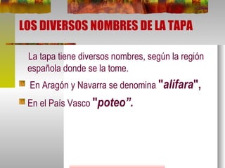 LOS DIVERSOS NOMBRES DE LA TAPA La tapa tiene diversos nombres, según la región española donde se la tome. En Aragón y Navarra se denomina  " alifara ",   En el País Vasco  " poteo”. 