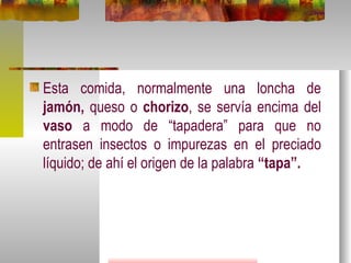 Esta comida, normalmente una loncha de  jamón,  queso o  chorizo , se servía encima del  vaso  a modo de “tapadera” para que no entrasen insectos o impurezas en el preciado líquido; de ahí el origen de la palabra  “tapa”. 