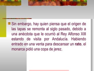 Sin embargo, hay quien piensa que el origen de las tapas se remonta al siglo pasado, debido a una anécdota que le ocurrió al Rey Alfonso XIII estando de visita por Andalucía. Habiendo entrado en una venta para descansar un  rato , el monarca pidió una copa de jerez. 