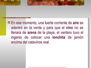 En ese momento, una fuerte corriente de  aire  se adentró en la venta y para que el  vino  no se llenara de  arena  de la playa, el ventero tuvo el ingenio de colocar una  lonchita  de jamón encima del catavinos real.  