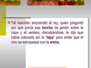 Tal reacción sorprendió al rey, quien preguntó por qué ponía esa  loncha  de jamón sobre la copa y el ventero, disculpándose, le dijo que había colocado así la “ tapa ” para evitar que el vino se estropease con la  arena.   