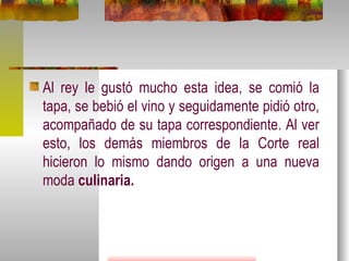 Al rey le gustó mucho esta idea, se comió la tapa, se bebió el vino y seguidamente pidió otro, acompañado de su tapa correspondiente. Al ver esto, los demás miembros de la Corte real hicieron lo mismo dando origen a una nueva moda  culinaria. 