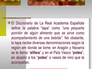 El Diccionario de La Real Academia Española define la palabra “tapa” como  “una pequeña porción de algún alimento que se sirve como acompañamiento de una bebida” . No obstante, la tapa recibe diversas denominaciones según la región em donde se tome: en Aragón y Navarra se le llama “ alifara ” y en el País Vasco “ poteo ”, en alusión a los “ potes ” o vasos de vino que la acompañan. 