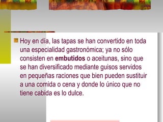 Hoy en día, las tapas se han convertido en toda una especialidad gastronómica; ya no sólo consisten en  embutidos  o aceitunas, sino que se han diversificado mediante guisos servidos en pequeñas raciones que bien pueden sustituir a una comida o cena y donde lo único que no tiene cabida es lo dulce.  