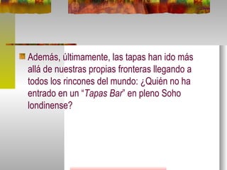 Además, últimamente, las tapas han ido más allá de nuestras propias fronteras llegando a todos los rincones del mundo: ¿Quién no ha entrado en un “ Tapas Bar ” en pleno Soho londinense?  