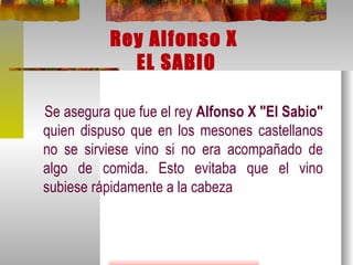 Rey Alfonso X  EL SABIO Se asegura que fue el rey  Alfonso X "El Sabio"  quien dispuso que en los mesones castellanos no se sirviese vino si no era acompañado de algo de comida. Esto evitaba que el vino subiese rápidamente a la cabeza 