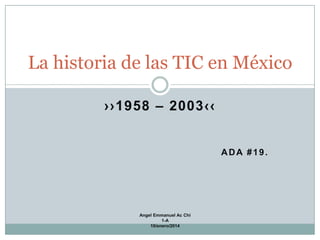 La historia de las TIC en México
››1958 – 2003‹‹

ADA #19.

Angel Emmanuel Ac Chi
1-A
10/enero/2014

 