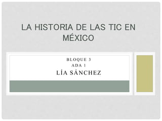 B L O Q U E 3
A D A 1
LÍA SÁNCHEZ
LA HISTORIA DE LAS TIC EN
MÉXICO
 