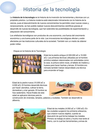 Historia de la tecnología
La historia de la tecnología es la historia de la invención de herramientas y técnicas con un
propósito práctico. La historia moderna está relacionada íntimamente con la historia de la
ciencia, pues el descubrimiento de nuevos conocimientos ha permitido crear nuevas cosas y,
recíprocamente, se han podido realizar nuevos descubrimientos científicos gracias al
desarrollo de nuevas tecnologías, que han extendido las posibilidades de experimentación y
adquisición del conocimiento.

Los artefactos tecnológicos son productos de una economía, una fuerza del crecimiento
económico y una buena parte de la vida. Las innovaciones tecnológicas afectan y están
afectadas por las tradiciones culturales de la sociedad. También son un medio de obtener
poder militar.


    Etapas en la historia de la Tecnología

                                       Edad de la piedra antigua (2.500.000 aC a 10.000
                                       aC): Las primeras técnicas utilizadas por el hombre
                                       primitivo estaban relacionadas con actividades como
                                       la caza, la pintura sobre rocas, el tallado de madera y
                                       huesos para hacer hachas y lanzas. El hombre era
                                       nómada también habían desarrollado una técnica
                                       para encender el fuego.




  Edad de la piedra nueva (10.000 aC a
  4.000 aC): El hombre desarrollo técnicas
  por hacer utensilios, cultivar la tierra,
  domesticar y criar ganado. El hombre se
  hizo sedentario. Hacia finales de esta
  edad se aplicaron técnicas para la
  construcción de viviendas, templos, palacios y ciudades. También se desarrolló la
  alfarería.



                                             Edad de los metales (4.000 aC a 1.000 aC): En
                                             las ciudades surgieron los primeros artesanos,
                                             que crearon nuevos objetos, cuando se
                                             descubrió de qué forma trabajar los metales.
                                             Primero se trabajo el cobre y mucho mas tarde el
                                             hierro, con lo cual las herramientas y armas de
 