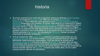 historia
 El primer automóvil con motor de combustión interna se atribuye a Karl Friedrich
Benz en la ciudad de Mannheim en 1886 con el modelo Benz Patent-
Motorwagen.[5] Poco después, otros pioneros como Gottlieb Daimler y Wilhelm
Maybach presentaron sus modelos. El primer viaje largo en un automóvil lo realizó
Bertha Benz en 1888 al ir de Mannheim a Pforzheim, ciudades separadas entre sí
por unos 105 km.[6] Cabe destacar que fue un hito en la automovilística antigua,
dado que un automóvil de esta época tenía como velocidad máxima unos 20 km/h,
gastaba muchísimo más combustible de lo que gasta ahora un vehículo a esa
misma velocidad y la gasolina se compraba en farmacias, donde no estaba
disponible en grandes cantidades.[cita requerida]
 El 8 de octubre de 1908, Henry Ford comenzó a producir automóviles en una
cadena de montaje con el Ford modelo T, lo que le permitió alcanzar cifras de
fabricación hasta entonces impensables. Ford aprovechó el empuje de la
Revolución industrial y comenzó a fabricar el Modelo T, en serie, esto era algo
nunca antes visto ya que previamente todos los automóviles se fabrican a mano,
con un proceso artesanal que requería de mucho tiempo. La línea de ensamble de
Ford le permitió fabricar los Modelo T durante casi veinte años, en los cuales
produjo quince millones de ejemplares.
 